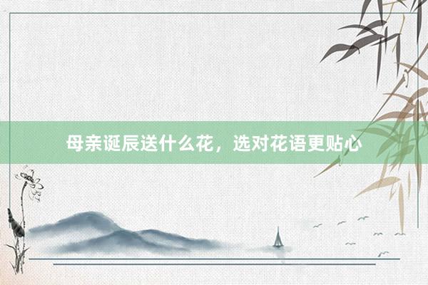 母亲诞辰送什么花，选对花语更贴心